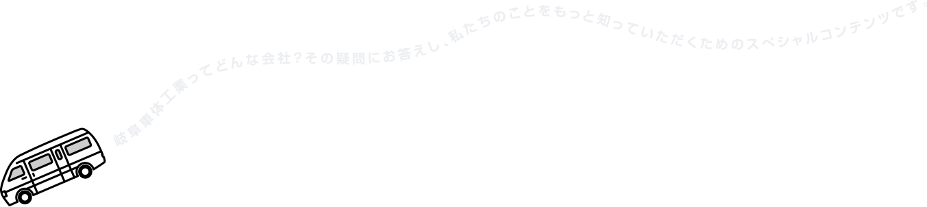 岐阜車体工業ってどんな会社？　その疑問にお答えし、私たちのことをもっと知っていただくためのスペシャルコンテンツです。