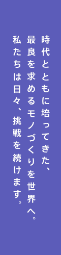 時代とともに培ってきた、最良を求めるモノづくりを世界へ。私たちは日々、挑戦を続けます。