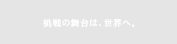 挑戦の舞台は、世界へ。