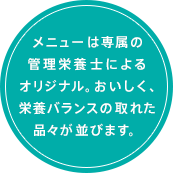 メニューは専属の管理栄養士によるオリジナル。おいしく、栄養バランスの取れた品々が並びます。