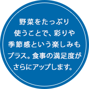 野菜をたっぷり使うことで、彩りや季節感という楽しみもプラス。食事の満足度がさらにアップします。