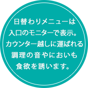 日替わりメニューは入口のモニターで表示。カウンター越しに運ばれる調理の音やにおいも食欲を誘います。